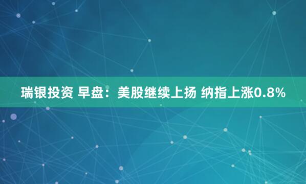 瑞银投资 早盘：美股继续上扬 纳指上涨0.8%