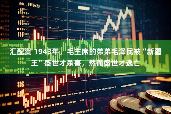 汇配资 1943年，毛主席的弟弟毛泽民被“新疆王”盛世才杀害，然而盛世才逃亡