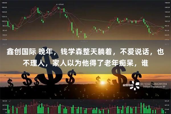 鑫创国际 晚年，钱学森整天躺着，不爱说话，也不理人，家人以为他得了老年痴呆，谁