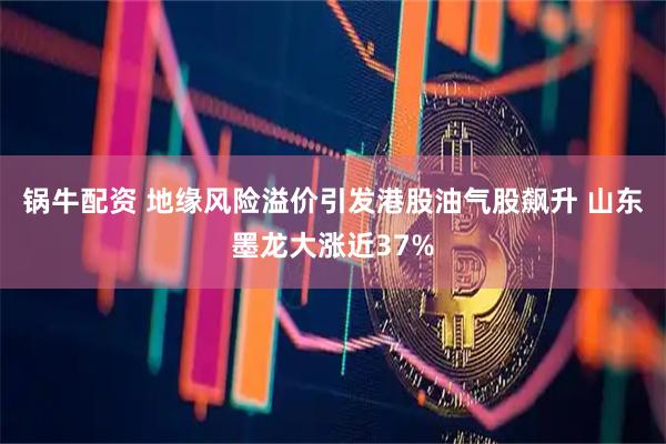锅牛配资 地缘风险溢价引发港股油气股飙升 山东墨龙大涨近37%