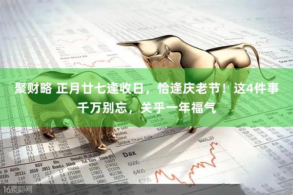 聚财略 正月廿七逢收日，恰逢庆老节！这4件事千万别忘，关乎一年福气