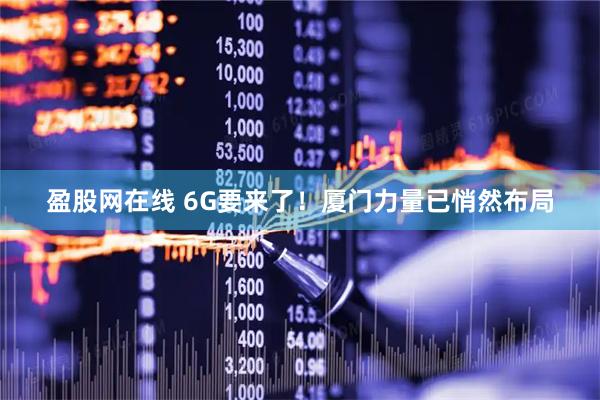 盈股网在线 6G要来了！厦门力量已悄然布局
