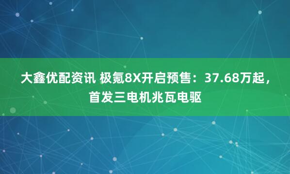 大鑫优配资讯 极氪8X开启预售：37.68万起，首发三电机兆瓦电驱