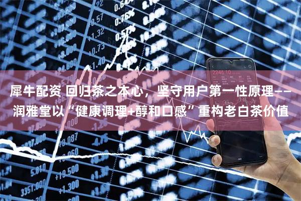犀牛配资 回归茶之本心，坚守用户第一性原理——润雅堂以“健康调理+醇和口感”重构老白茶价值