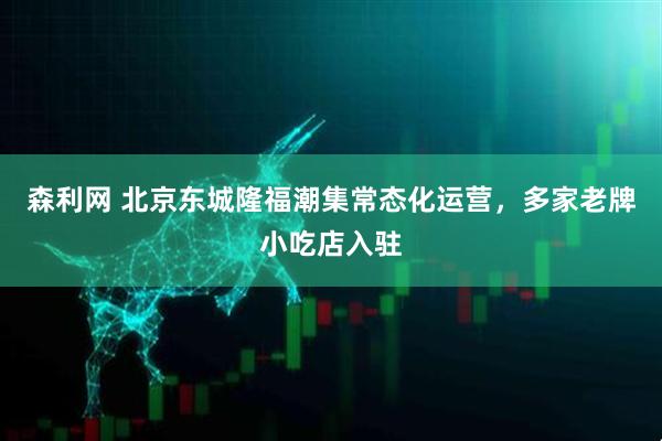 森利网 北京东城隆福潮集常态化运营，多家老牌小吃店入驻