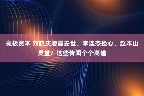 豪极资本 刘晓庆凌晨去世、李连杰换心、赵本山灵堂？这些传闻个个离谱