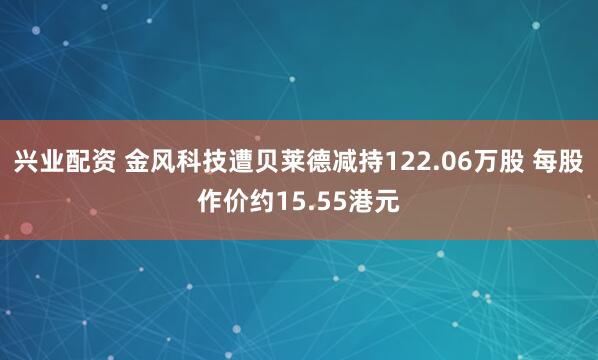 兴业配资 金风科技遭贝莱德减持122.06万股 每股作价约15.55港元