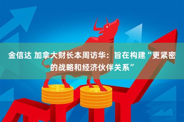 金信达 加拿大财长本周访华：旨在构建“更紧密的战略和经济伙伴关系”