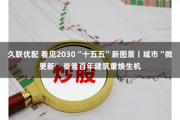 久联优配 看见2030“十五五”新图景丨城市“微更新” 秦淮百年建筑重焕生机