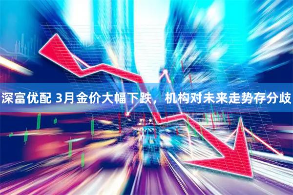 深富优配 3月金价大幅下跌，机构对未来走势存分歧