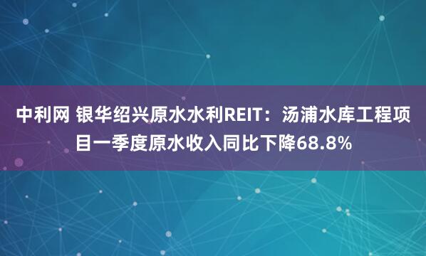 中利网 银华绍兴原水水利REIT：汤浦水库工程项目一季度原水收入同比下降68.8%