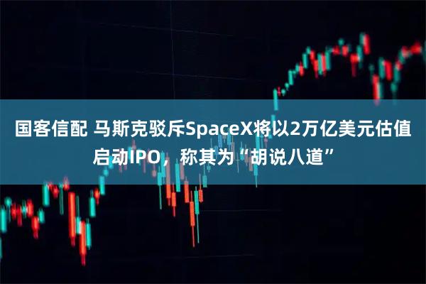 国客信配 马斯克驳斥SpaceX将以2万亿美元估值启动IPO，称其为“胡说八道”