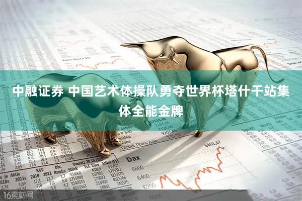 中融证券 中国艺术体操队勇夺世界杯塔什干站集体全能金牌