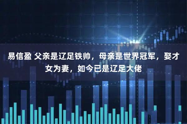 易信盈 父亲是辽足铁帅，母亲是世界冠军，娶才女为妻，如今已是辽足大佬