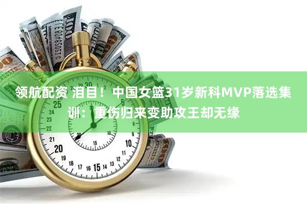领航配资 泪目！中国女篮31岁新科MVP落选集训：重伤归来变助攻王却无缘