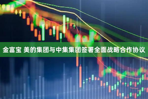金富宝 美的集团与中集集团签署全面战略合作协议