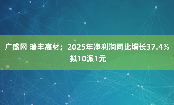 广盛网 瑞丰高材：2025年净利润同比增长37.4% 拟10派1元
