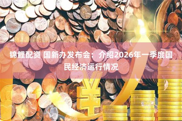 锦鲤配资 国新办发布会：介绍2026年一季度国民经济运行情况