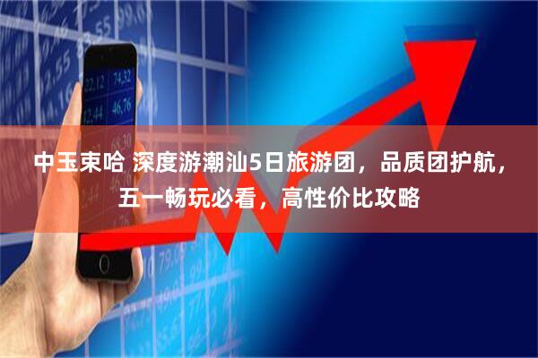 中玉束哈 深度游潮汕5日旅游团，品质团护航，五一畅玩必看，高性价比攻略