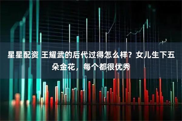 星星配资 王耀武的后代过得怎么样？女儿生下五朵金花，每个都很优秀
