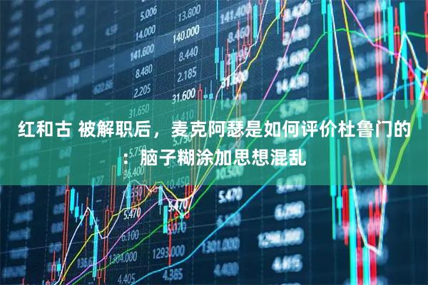 红和古 被解职后，麦克阿瑟是如何评价杜鲁门的：脑子糊涂加思想混乱