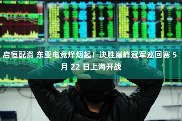启恒配资 东亚电竞烽烟起！决胜巅峰冠军巡回赛 5 月 22 日上海开战