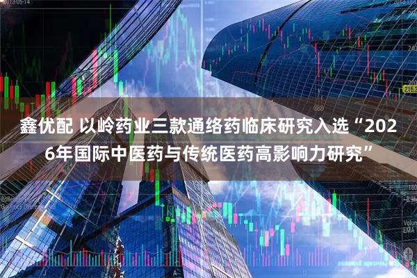鑫优配 以岭药业三款通络药临床研究入选“2026年国际中医药与传统医药高影响力研究”