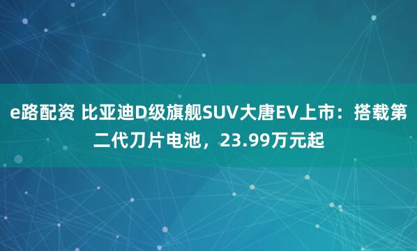 e路配资 比亚迪D级旗舰SUV大唐EV上市：搭载第二代刀片电池，23.99万元起