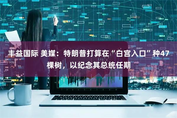 丰益国际 美媒:特朗普打算在“白宫入口”种47棵树,以纪念其总统任期