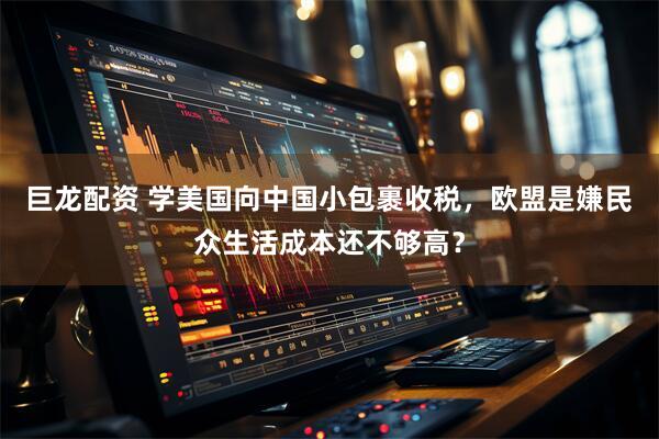 巨龙配资 学美国向中国小包裹收税，欧盟是嫌民众生活成本还不够高？