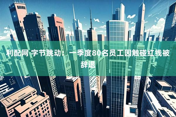 利配网 字节跳动：一季度80名员工因触碰红线被辞退