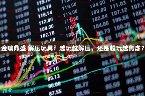 金瑞鼎盛 解压玩具：越玩越解压，还是越玩越焦虑？