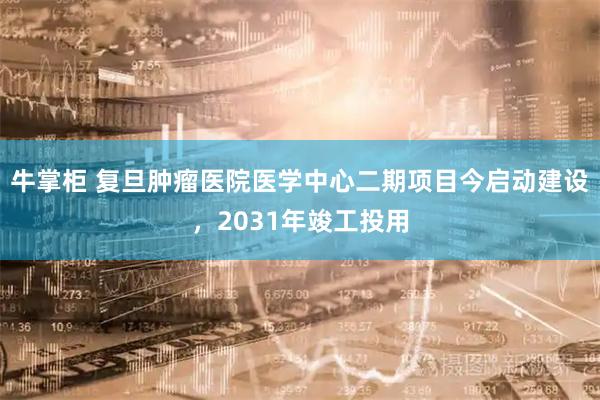 牛掌柜 复旦肿瘤医院医学中心二期项目今启动建设,2031年竣工投用