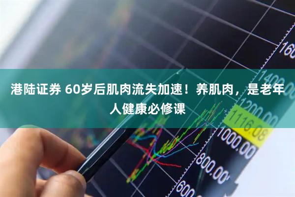 港陆证券 60岁后肌肉流失加速！养肌肉，是老年人健康必修课