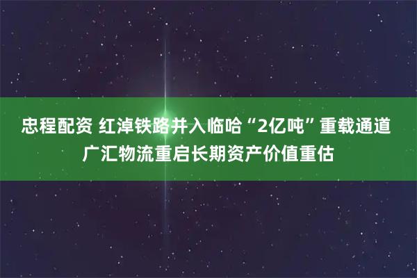 忠程配资 红淖铁路并入临哈“2亿吨”重载通道 广汇物流重启长期资产价值重估