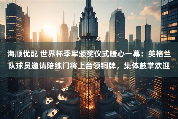 海顺优配 世界杯季军颁奖仪式暖心一幕:英格兰队球员邀请陪练门将上台领铜牌,集体鼓掌欢迎