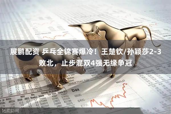 展鹏配资 乒乓全锦赛爆冷!王楚钦/孙颖莎2-3败北,止步混双4强无缘争冠