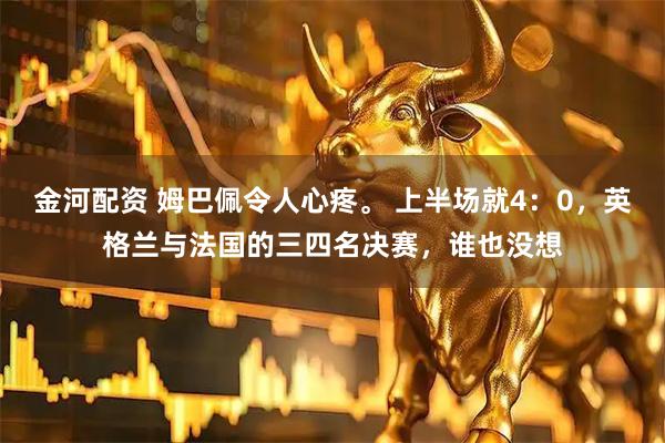 金河配资 姆巴佩令人心疼。 上半场就4:0,英格兰与法国的三四名决赛,谁也没想