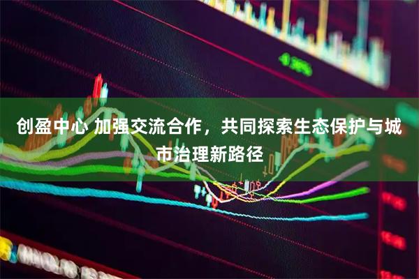 创盈中心 加强交流合作，共同探索生态保护与城市治理新路径