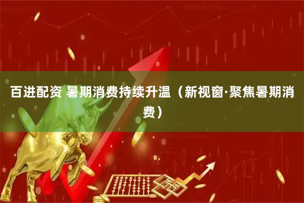 百进配资 暑期消费持续升温（新视窗·聚焦暑期消费）