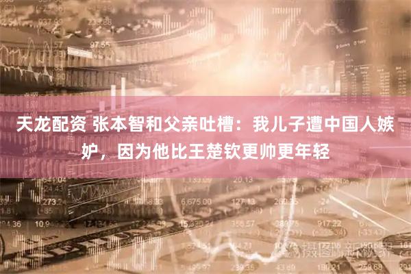 天龙配资 张本智和父亲吐槽:我儿子遭中国人嫉妒,因为他比王楚钦更帅更年轻