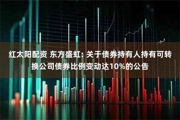 红太阳配资 东方盛虹: 关于债券持有人持有可转换公司债券比例变动达10%的公告