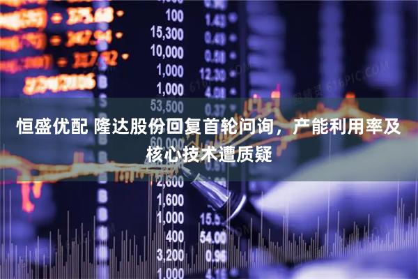 恒盛优配 隆达股份回复首轮问询，产能利用率及核心技术遭质疑