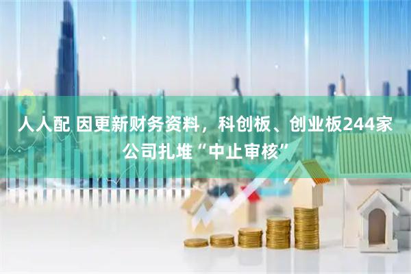 人人配 因更新财务资料，科创板、创业板244家公司扎堆“中止审核”
