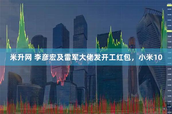 米升网 李彦宏及雷军大佬发开工红包，小米10