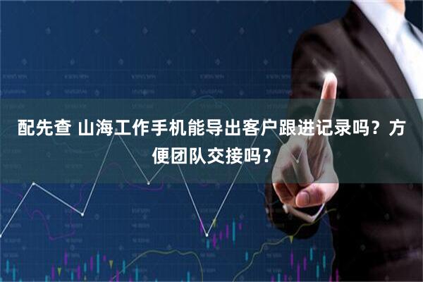 配先查 山海工作手机能导出客户跟进记录吗？方便团队交接吗？