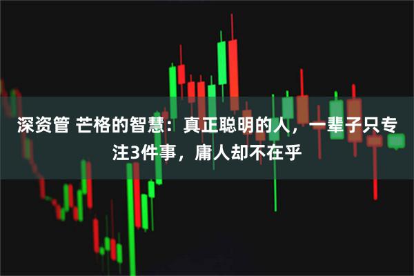 深资管 芒格的智慧：真正聪明的人，一辈子只专注3件事，庸人却不在乎