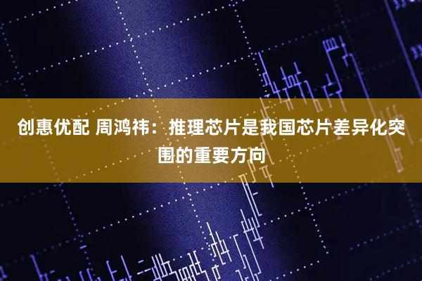 创惠优配 周鸿祎：推理芯片是我国芯片差异化突围的重要方向