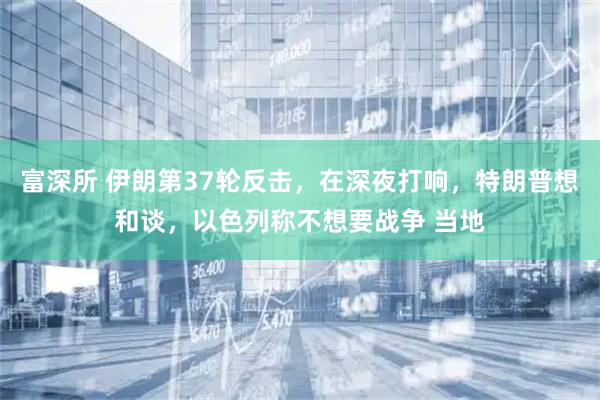 富深所 伊朗第37轮反击，在深夜打响，特朗普想和谈，以色列称不想要战争 当地