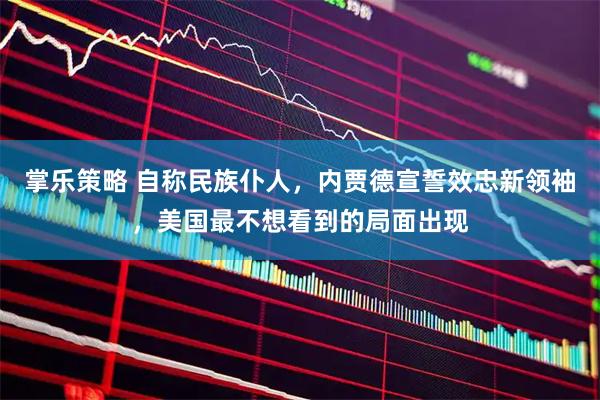 掌乐策略 自称民族仆人，内贾德宣誓效忠新领袖，美国最不想看到的局面出现